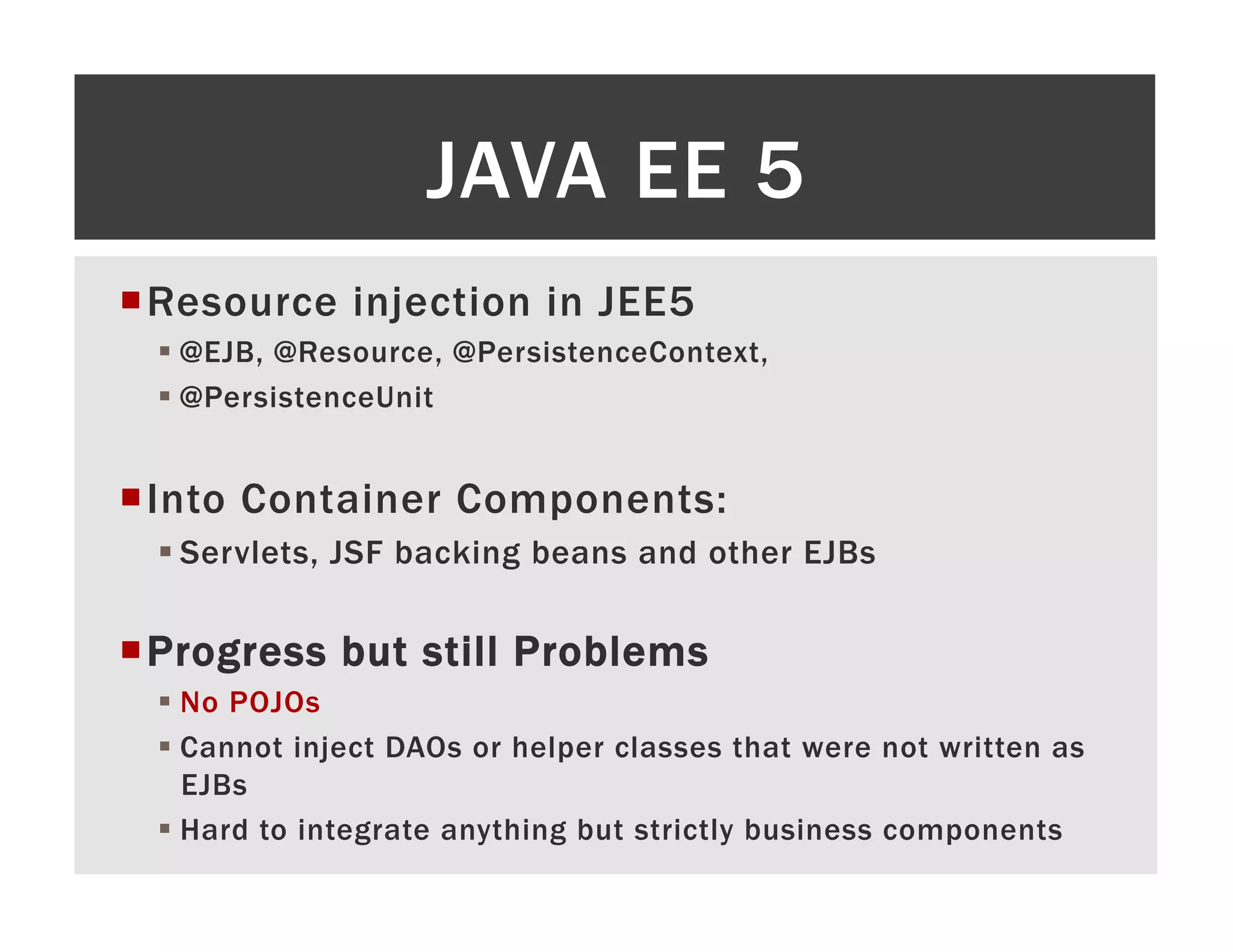 JAVA EE 5 ¡ R esource injection in JEE5 §  @EJB, @Resource, @PersistenceContext, §  @PersistenceUnit ¡ I nto Container Components: § Servlets, JSF backing beans and other EJBs ¡ P rogress but still Problems §  No POJOs §  Cannot inject DAOs or helper classes that were not written as EJBs §  Hard to integrate anything but strictly business components 