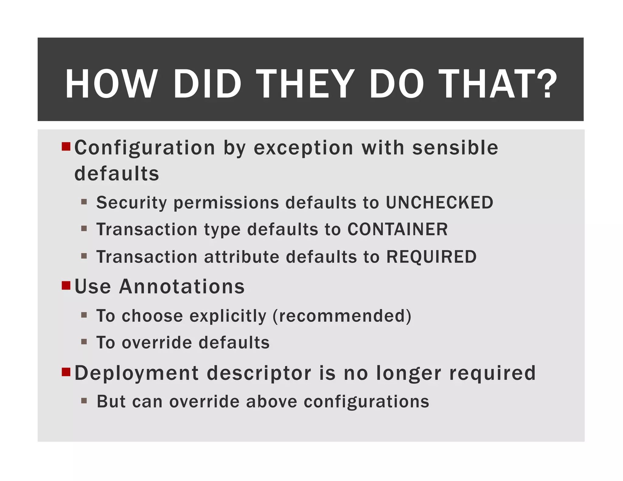 HOW DID THEY DO THAT? ¡ C onfiguration by exception with sensible defaults §  Security permissions defaults to UNCHECKED §  Transaction type defaults to CONTAINER §  Transaction attribute defaults to REQUIRED ¡ U se Annotations §  To choose explicitly (recommended) §  To override defaults ¡ D eployment descriptor is no longer required §  But can override above configurations 
