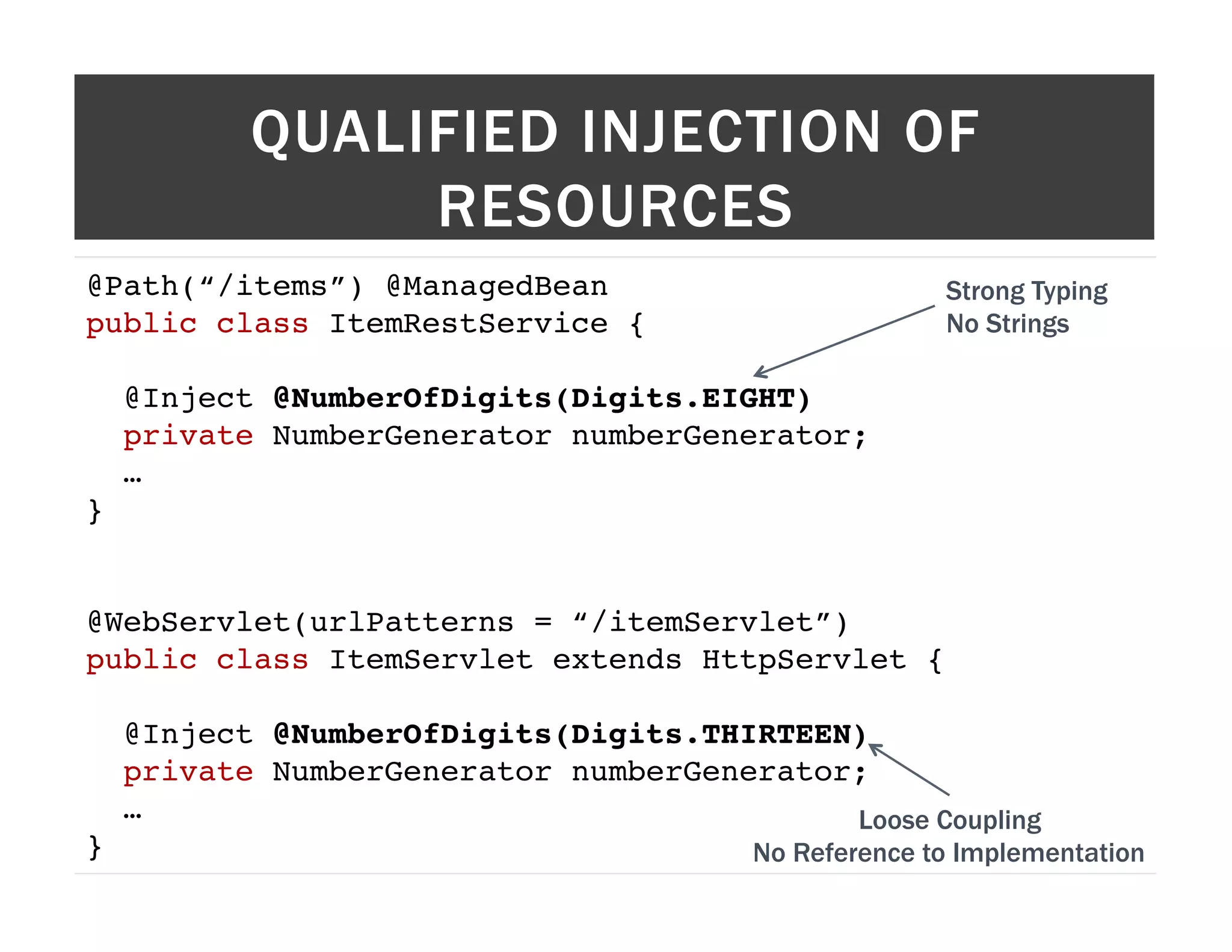 QUALIFIED INJECTION OF RESOURCES @Path(“/items”) @ManagedBean! Strong Typing public class ItemRestService {! No Strings ! @Inject @NumberOfDigits(Digits.EIGHT)! private NumberGenerator numberGenerator;! …! }! ! ! @WebServlet(urlPatterns = “/itemServlet”)! public class ItemServlet extends HttpServlet {! ! @Inject @NumberOfDigits(Digits.THIRTEEN)! private NumberGenerator numberGenerator;! …! Loose Coupling }! No Reference to Implementation 