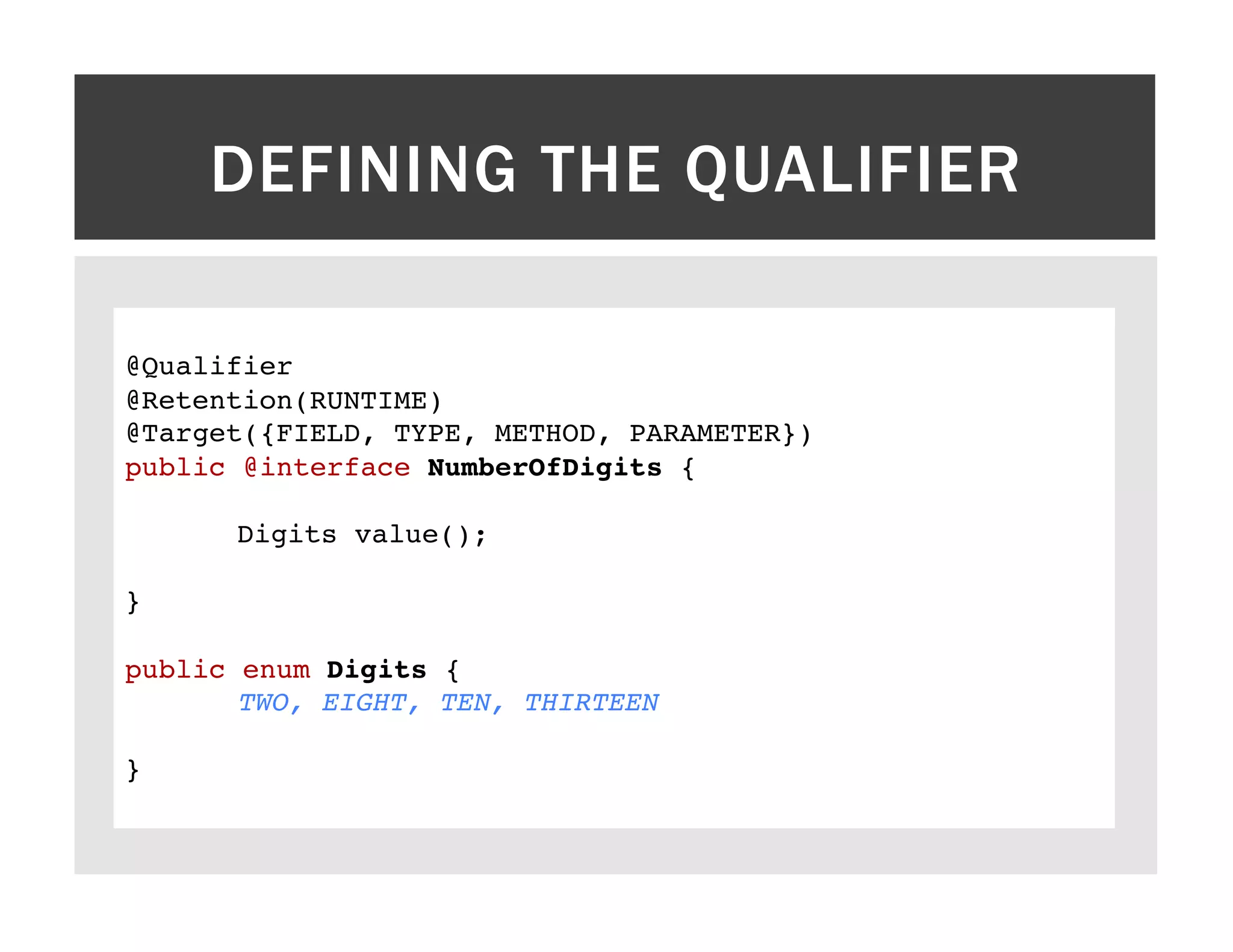 DEFINING THE QUALIFIER ! @Qualifier! @Retention(RUNTIME)! @Target({FIELD, TYPE, METHOD, PARAMETER})! public @interface NumberOfDigits {! ! !Digits value();! ! }! ! public enum Digits {! !TWO, EIGHT, TEN, THIRTEEN! ! }! ! 