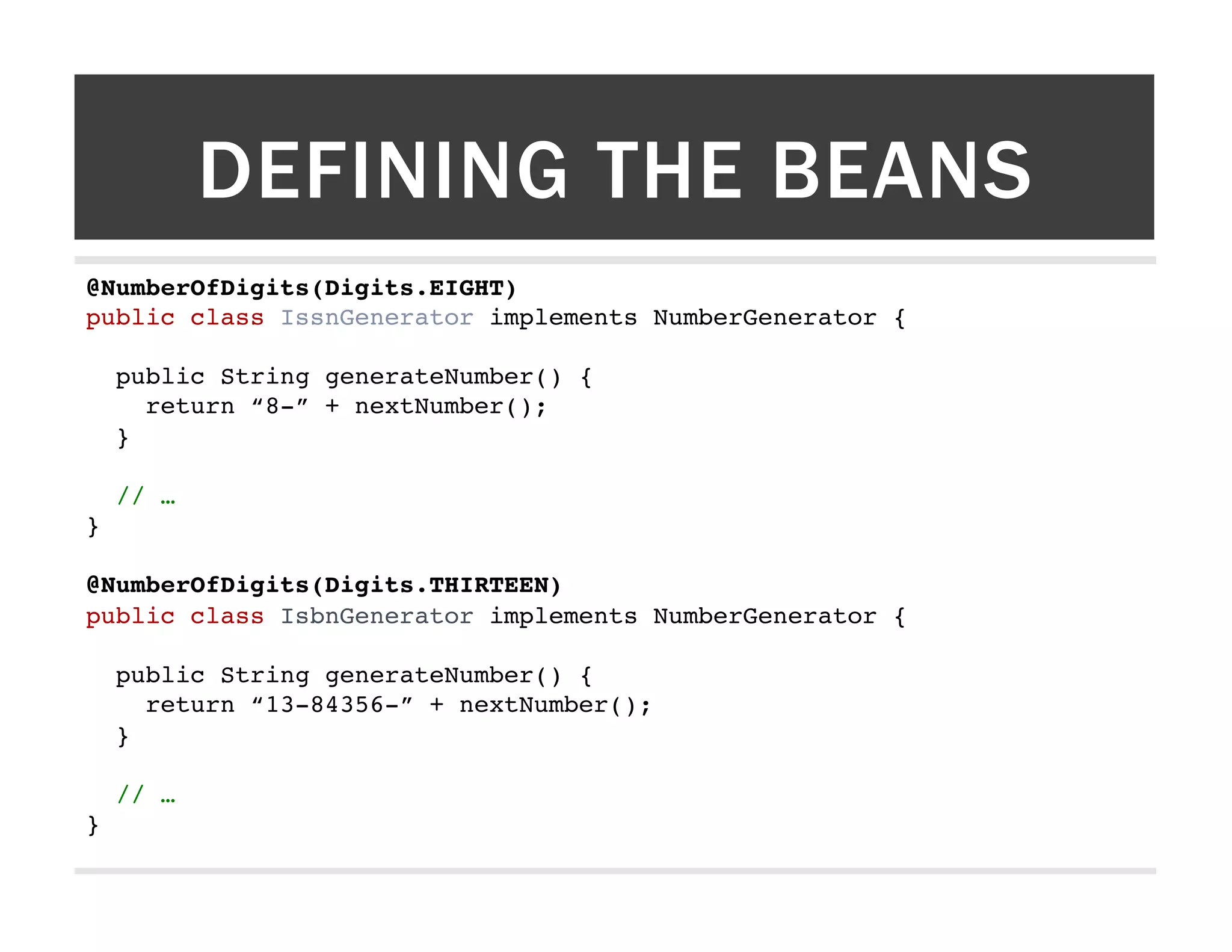 DEFINING THE BEANS @NumberOfDigits(Digits.EIGHT)! public class IssnGenerator implements NumberGenerator {! ! public String generateNumber() {! return “8-” + nextNumber();! }! ! // …! }! ! @NumberOfDigits(Digits.THIRTEEN)! public class IsbnGenerator implements NumberGenerator {! ! public String generateNumber() {! return “13-84356-” + nextNumber();! }! ! // …! }! 