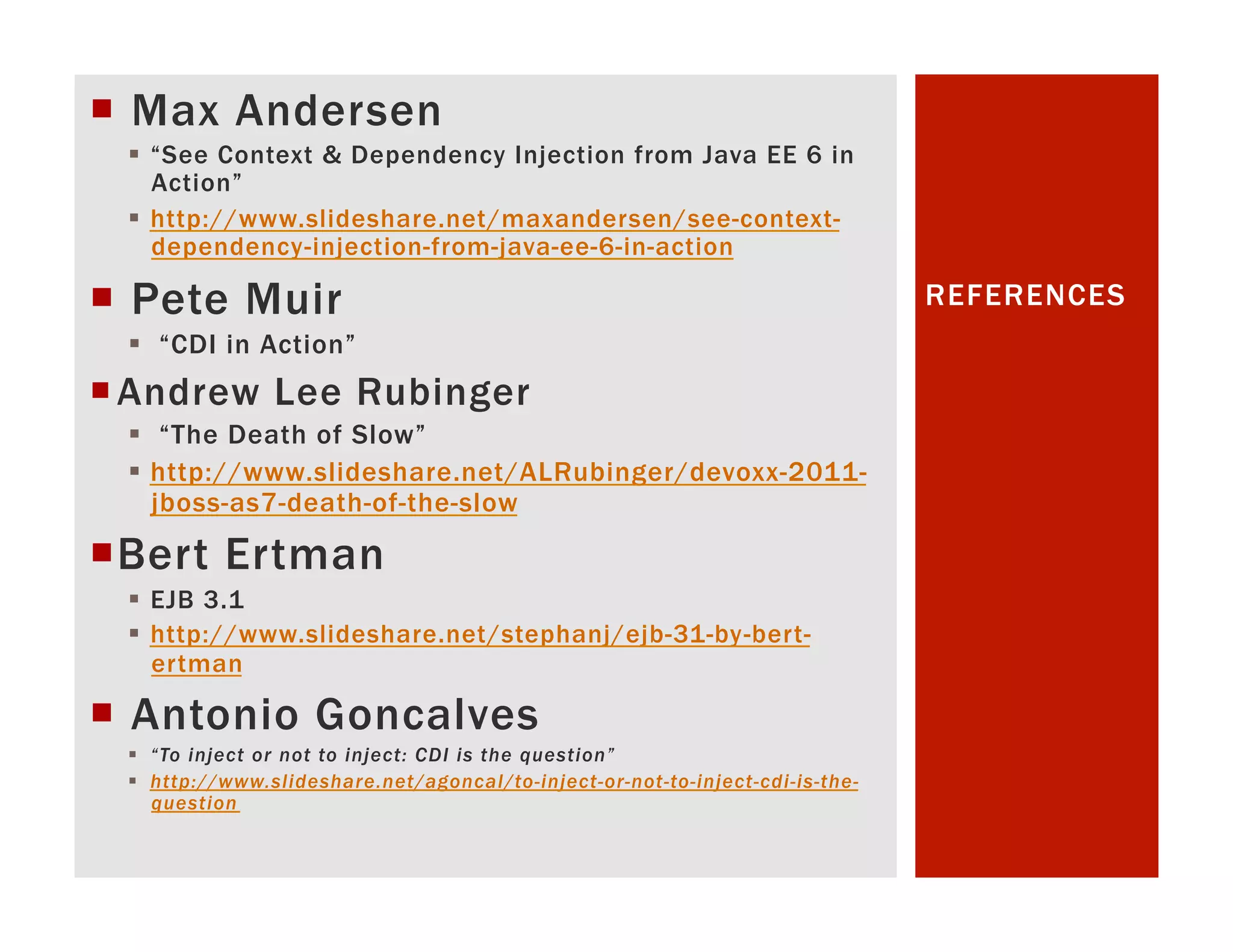 ¡  Max Andersen §  “See Context & Dependency Injection from Java EE 6 in Action” §  http://www.slideshare.net/maxandersen/see-context- dependency-injection-from-java-ee-6-in-action ¡  Pete Muir REFERENCES §  “CDI in Action” ¡ Andrew Lee Rubinger §  “The Death of Slow” §  http://www.slideshare.net/ALRubinger/devoxx-2011- jboss-as7-death-of-the-slow ¡ B ert Ertman §  EJB 3.1 §  http://www.slideshare.net/stephanj/ejb-31-by-bert- ertman ¡  Antonio Goncalves §  “To inject or not to inject: CDI is the question” §  http://www.slideshare.net/agoncal/to-inject-or-not-to-inject-cdi-is-the- question 