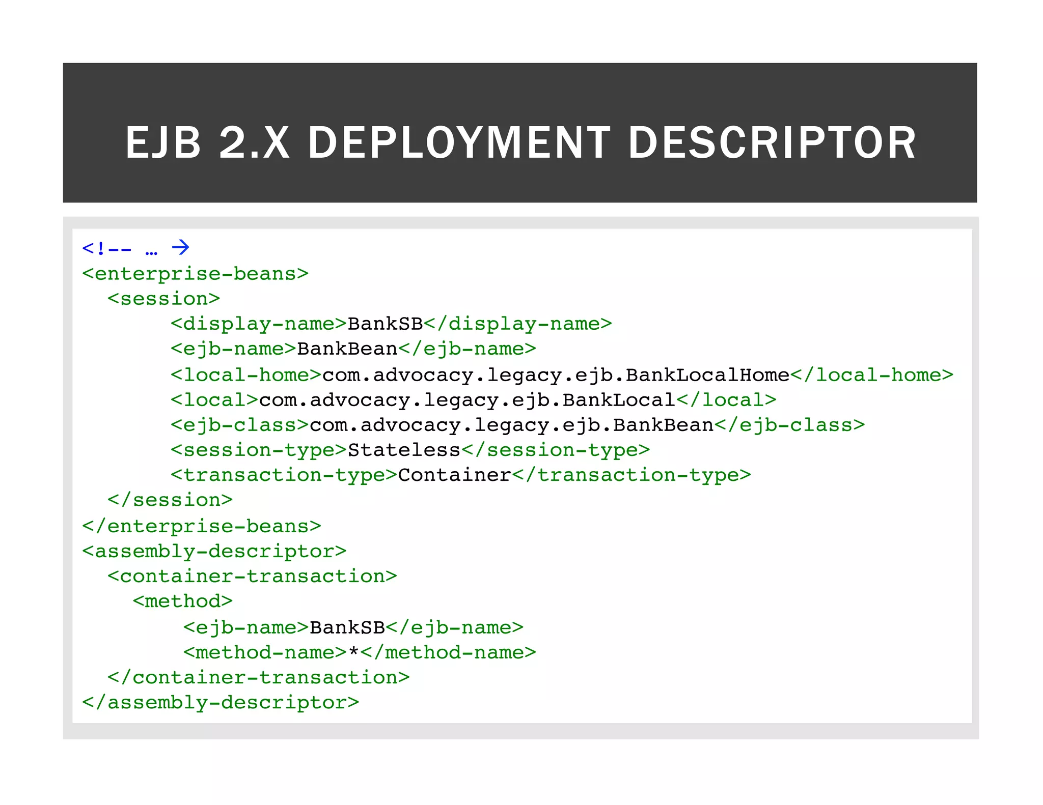 EJB 2.X DEPLOYMENT DESCRIPTOR <!-- … à! <enterprise-beans>! <session>! <display-name>BankSB</display-name>! <ejb-name>BankBean</ejb-name>! <local-home>com.advocacy.legacy.ejb.BankLocalHome</local-home>! <local>com.advocacy.legacy.ejb.BankLocal</local>! <ejb-class>com.advocacy.legacy.ejb.BankBean</ejb-class>! <session-type>Stateless</session-type>! <transaction-type>Container</transaction-type>! </session>! </enterprise-beans>! <assembly-descriptor>! <container-transaction>! <method>! <ejb-name>BankSB</ejb-name>! <method-name>*</method-name>! </container-transaction>! </assembly-descriptor>! 