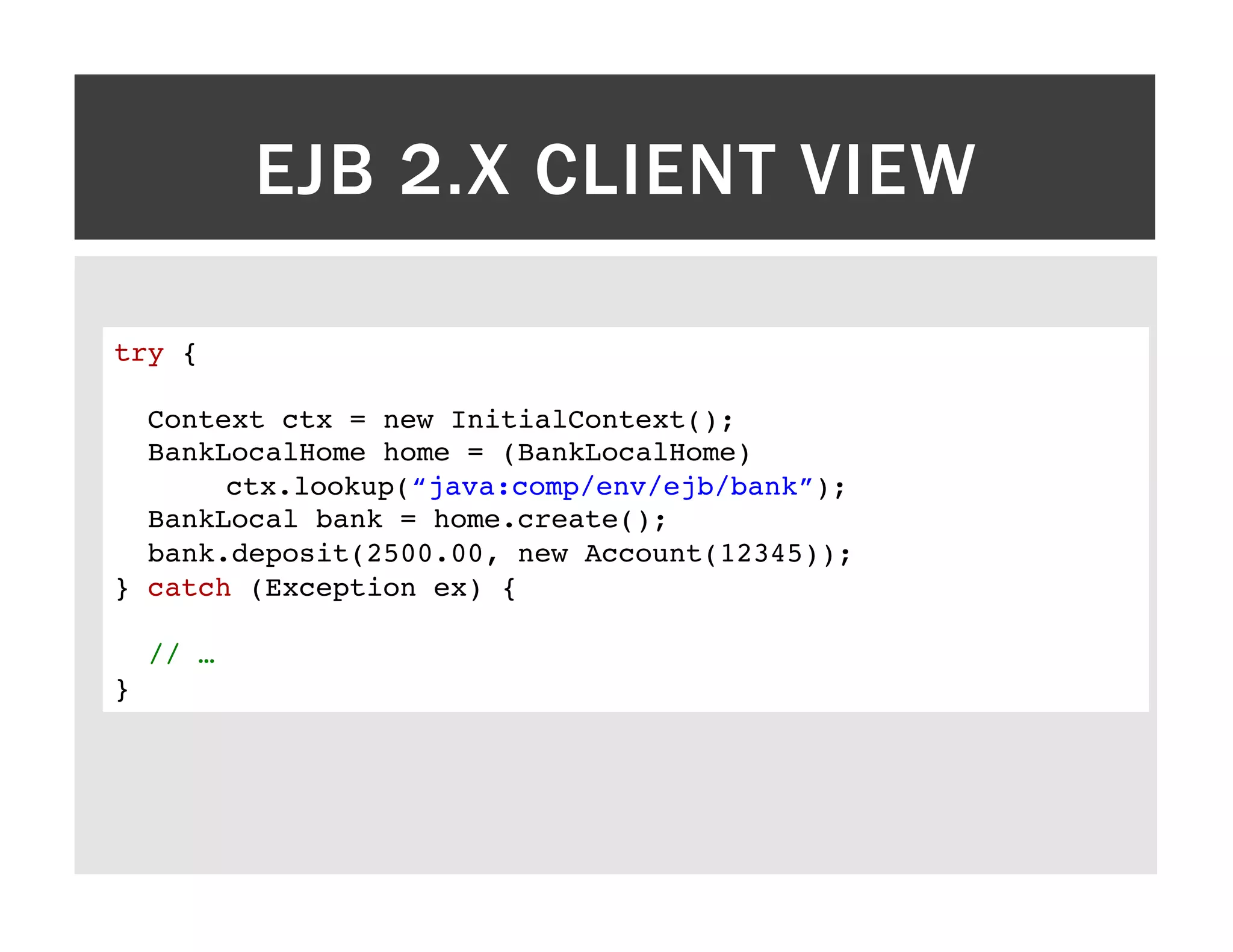 EJB 2.X CLIENT VIEW try {! ! Context ctx = new InitialContext();! BankLocalHome home = (BankLocalHome) !ctx.lookup(“java:comp/env/ejb/bank”);! BankLocal bank = home.create();! bank.deposit(2500.00, new Account(12345)); ! } catch (Exception ex) {! ! // …! }! 