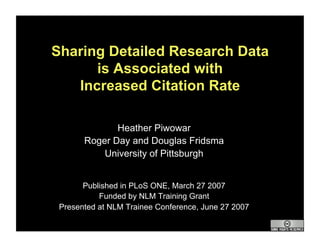 Sharing Detailed Research Data
      is Associated with
   Increased Citation Rate

              Heather Piwowar
       Roger Day and Douglas Fridsma
           University of Pittsburgh


       Published in PLoS ONE, March 27 2007
           Funded by NLM Training Grant
 Presented at NLM Trainee Conference, June 27 2007
 