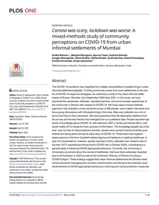 RESEARCH ARTICLE
Corona was scary, lockdown was worse: A
mixed-methods study of community
perceptions on COVID-19 from urban
informal settlements of Mumbai
Sudha RamaniID, Manjula Bahuguna, Apurva Tiwari, Sushma Shende,
Anagha Waingankar, Rama Sridhar, Nikhat Shaikh, Sushmita Das, Shanti Pantvaidya,
Armida Fernandez, Anuja Jayaraman*
SNEHA (Society for Nutrition, Education and Health Action), Mumbai, Maharashtra, India
* anuja.jayaraman@gmail.com
Abstract
The COVID-19 pandemic has magnified the multiple vulnerabilities of people living in urban
informal settlements globally. To bring community voices from such settlements to the cen-
ter of COVID-19 response strategies, we undertook a study in the urban informal settle-
ments of Dharavi, Mumbai, from September 2020-April 2021. In this study, we have
examined the awareness, attitudes, reported practices, and some broader experiences of
the community in Dharavi with respect to COVID-19. We have used a mixed-methods
approach, that included a cross-sectional survey of 468 people, and in-depth interviews and
focus group discussions with 49 people living in this area. Data was collected via a mix of
phone and face-to-face interviews. We have presented here the descriptive statistics from
the survey and the key themes that emerged from our qualitative data. People reported high
levels of knowledge about COVID-19, with television (90%), family and friends (56%), and
social media (47%) being the main sources of information. The knowledge people had, how-
ever, was not free of misconceptions and fear; people were scared of being forcefully quar-
antined and dying alone during the early days of COVID-19. These fears had negative
repercussions in the form of patient-related stigma and hesitancy in seeking healthcare. A
year into the pandemic, however, people reported a shift in attitudes from ‘extreme fear to
low fear’ (67% reported perceiving low/no COVID risk in October 2020), contributing to a
general laxity in following COVID-appropriate behaviors. Currently, the community is
immensely concerned about the revival of livelihoods, that have been adversely impacted
due to the lockdown in 2020 as well as the continued ‘othering’ of Dharavi for being a
COVID hotspot. These findings suggest that urban informal settlements like Dharavi need
community-level messaging that counters misinformation and denial of the outbreak; local
reinforcement of COVID-appropriate behaviours; and long-term social protection measures.
PLOS ONE
PLOS ONE | https://doi.org/10.1371/journal.pone.0268133 May 6, 2022 1 / 29
a1111111111
a1111111111
a1111111111
a1111111111
a1111111111
OPEN ACCESS
Citation: Ramani S, Bahuguna M, Tiwari A, Shende
S, Waingankar A, Sridhar R, et al. (2022) Corona
was scary, lockdown was worse: A mixed-methods
study of community perceptions on COVID-19
from urban informal settlements of Mumbai. PLoS
ONE 17(5): e0268133. https://doi.org/10.1371/
journal.pone.0268133
Editor: Samantha C. Winter, Columbia University,
UNITED STATES
Received: June 16, 2021
Accepted: April 23, 2022
Published: May 6, 2022
Peer Review History: PLOS recognizes the
benefits of transparency in the peer review
process; therefore, we enable the publication of
all of the content of peer review and author
responses alongside final, published articles. The
editorial history of this article is available here:
https://doi.org/10.1371/journal.pone.0268133
Copyright: © 2022 Ramani et al. This is an open
access article distributed under the terms of the
Creative Commons Attribution License, which
permits unrestricted use, distribution, and
reproduction in any medium, provided the original
author and source are credited.
Data Availability Statement: As per the data
sharing policies of our organization, SNEHA,
program datasets can be shared online only after
 