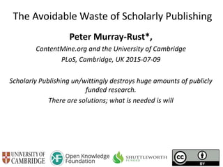 The Avoidable Waste of Scholarly Publishing
Peter Murray-Rust*,
ContentMine.org and the University of Cambridge
PLoS, Cambridge, UK 2015-07-09
Scholarly Publishing un/wittingly destroys huge amounts of publicly
funded research.
There are solutions; what is needed is will
 