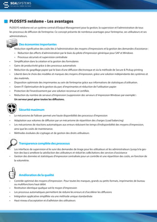 PLOSSYS netdome - Les avantages
PLOSSYS netdome est un système central d’Output Management pour la gestion, la supervision et l’administration de tous
les processus de diffusion de l’entreprise. Ce concept présente de nombreux avantages pour l’entreprise, ses utilisateurs et ses
administrateurs.
Des économies importantes
• Réduction significative des coûts liés à l’administration des moyens d’impressions et la gestion des demandes d’assistance :
• Réduction des efforts d’administration par le biais du pilote d‘impression générique pour SAP et Windows
• Processus sécurisés et supervision centralisée
• Simplification dans la création et la gestion des formulaires
• Gains de productivité grâce à des processus automatisés
• Réduction du gaspillage papier par le biais d‘une diffusion électronique et via la méthode de Secure & Pickup printing
• Liberté dans le choix des modèles et marques des moyens d’impression, grâce une solution indépendante des systèmes et
des matériels.
• Disposition optimisée des imprimantes au sein de l’entreprise grâce aux informations de statistiques d’utilisation.
• Green IT: Optimisation de la gestion du parc d’imprimantes et réduction de l’utilisation papier
• Protection de l’investissement par une solution reconnue et certifiée.
• Réduction du nombre de serveurs d’impression (suppression des serveurs d‘impression Windows par exemple) :
Un serveur peut gérer toutes les diffusions.
Sécurité maximum
• Le mécanisme de Failover permet une haute disponibilité des processus d’impression
• Adaptation aux volumes de diffusion par un mécanisme de répartition des charges (Load balancing)
• Les mécanismes de réactions automatiques aux erreurs réduisent les temps d’indisponibilité des moyens d‘impression,
ainsi que les coûts de maintenance.
• Méthodes évoluées de cryptages et de gestion des droits utilisateurs
Transparence complète des processus
• Les interfaces de supervision et le suivi des demandes de tirage pour les utilisateurs et les administrateurs (jusqu’à la ges-
tion des bacs) améliore la satisfaction des utilisateurs et réduit les sollicitations des services d’assistance
• Gestion des données et statistiques d’impression centralisée pour un contrôle et une répartition des coûts, en fonction de
la volumétrie.
Amélioration de la qualité
• Contrôle optimisé des moyens d’impression : Pour toutes les marques, grands ou petits formats, imprimantes de bureau
ou multifonctions haut débit
• Restitution identique quelque soit le moyen d’impression
• Les processus automatiques permettent de réduire les erreurs et d’accélérer les diffusions
• Intégration applicative simplifiée via une méthode unique standardisée
• Haut niveau d’acceptation et d’adhésion des utilisateurs
T
•
• RédRéd
 