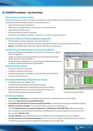 Complete overview with OCON+
PLOSSYS netdome - Les fonctions
Administration centralisée : OCON+
Pour les administrateurs systèmes et les services d’assistance, la console OCON est une interface performante pour le
contrôle et la supervision totale du système d’Output Management :
• Système d’administration multiserveurs
• Affichage de tous les périphériques et les travaux sur une même interface
• Supervision des états des travaux
• Affichage de l’état des moyens d’impression
• Lancement, arrêt, répétition, redirection, suppression, [...] de travaux ou de périphériques
Conversion intégrée de formats graphiques et applicatifs
• TIFF, PDF, PDF/A, PostScript, CGM, HP-GL, JPG, ASCII, SAP GOF [...]
• Rotation automatique, mise à l’échelle et traitement spécifiques en fonction du moyen d‘impression sélectionné
• Options : CAO, WORD, EXCEL, PowerPoint, Outlook, Open Office, Lotus Domino, [...]
Contrôle de tous les périphériques avec des pilotes optimisés
• Pilotes disponibles pour la majorité des imprimantes du marché (plus de 1,200 mo-
dèles sont supportés)
• Support et contrôle des fonctions particulières de tous les moyens d’impression
(gestion des bacs, fonctions de finition, ...)
• Simplification dans la déclaration d’un moyen d’impression grâce à l‘environnement
de gestion centralisé des déclarations de périphériques
Amélioration de la sécurité
• Gestion des utilisateurs et des droits
• Cryptage et compression de données
• Utilisation de protocoles standardisés (en particulier IPP) pour le transfert de
données et la communication
•
Haute disponibilité/Failover/Répartition des charges
• Stratégie de failover pour différents sites
• Simplification dans l‘adaptation aux évolutions de charge
• Répartition des charges pour la majorité des environnements systèmes
• Détection rapide des situations critiques et déclenchement des actions
nécessaires par une gestion proactive des incidents
Fonctions particulières
• Estampillages et filigranes pour la distribution de documents en conformité avec les normes ISO 9000
• Gestion des codes à barres et compatibilité Unicode
• Sauvegarde des informations de coût et transparence totale par les fonctions de comptage et statistiques intégrées
• Diffusion en fonction de règles : En fonction de la taille, du processus, de l’utilisateur [...]
• Très forte intégration dans les systèmes et applications : SAP, Windows, PLM, PDM, CAO. Intégration par le biais
d‘une architecture ouverte permettant notamment un interfaçage dans les systèmes mainframe aux travers des inter-
faces standards IPP, JPS et LPD
• Fonction utilisateur pour la gestion de travaux ou la définition et paramétrages d’impression pour Windows
• Fonctionnement en environnement hétérogène : Les processus serveur et clients sont disponibles pour les platefor-
mes Windows, Linux, Unix ou pour les applications développées en technologie JAVA
 
