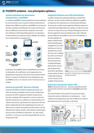 PLOSSYS netdome - Les principales options 1
Gestion centralisée des déclarations
d’imprimantes : easyPRIMA
Le module easyPRIMA est particulièrement recommandé pour
les environnements avec un grand nombre d’imprimantes à
déclarer dans différents systèmes. easyPRIMA est une base de
données centralisée de déclaration de moyens d’impression
dans les différents environnements systèmes d‘une entre-
prise (Windows, SAP, Output Management). Les opérateurs
et administrateurs du système peuvent déployer des déclara-
tions d‘imprimantes en quelques clics.
IntégrationWindows avec SEAL MasterDriver
Le pilote d‘imprimante générique Windows, intitulé“Mas-
terDriver“ de SEAL Systems offre la possibilité de simplifier
et d‘optimiser les impressions en environnement Windows.
Au travers de ce pilote, toute application Windows génère un
code PostScript indépendant du matériel. Ce code est ensuite
converti au niveau du serveur d‘Output Management dans le
format supporté le mieux par l’imprimante. Cette méthode
permet d’éliminer les problèmes récurrents d’installation et
de désinstallation de
pilotes d‘imprimantes.
Cette méthode garan-
tit également un rendu
identique sur tous les
équipements connec-
tés, sans avoir à adapter
le contenu en fonction
de la zone imprima-
ble de l‘imprimante.
Le pilote générique
MasterDriver comme
gère la plupart des
paramètres spécifiques
d‘imprimantes de façon
individuelle quelques
soit les marques et les
modèles d‘imprimantes .
Gestion du spool SAP (Business Printing)
L’interface BC-XOM et PLOSSYS netdome permet de con-
trôler de manière centralisée tous les travaux d‘impression
provenant de SAP. L‘intégration améliore et optimise les
fonctions standards SAP et garantit un suivi en continu de
l’état des impressions aux utilisateurs et administrateurs. En
utilisant des processus génériques, les impressions SAP sont
gérées indépendamment des périphériques de sortie. Les
efforts pour la création et la gestion des formulaires sont sig-
nificativement réduits. De plus, cette interface standard gère
tous les canaux de diffusion (impression, fax, web, export
de fichiers [...]) et assure une haute disponibilité des services
d’impressions SAP.
Impressions de dossiers métiers SAP
Tous les documents liés à un processus opérationnel SAP
peuvent être imprimés sous la forme d’un seul dossier dans
SAP.
Tous les formulaires et documents d’un processus opéra-
tionnel (les achats, la fabrication, la maintenance, …) sont
collectés automatiquement, puis triés et diffusés au moment
de l’impression de la commande ou de l’ordre.
Environment systèmes/
Emplacement
Device Upload/
Télélechargement
easyPRIMA
Système
d‘impression/
MFP´s
SAP
Serveur
d‘impression
on Windows
Output
Management
L’utilisation d’easyPRIMA réduit considérablement le temps
de déclaration, de modification ou de suppression d‘un
périphérique d‘impression dans des environnements hétéro-
gènes. En moyenne, la déclaration d‘un périphérique avec
easyPRIMA est de 5 à 15 minutes contre 4 à 8 heures sans ce
module.
MasterDriver: Fonctionne dans un environnement
standard personnalisé
 