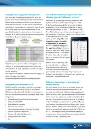 Secure & Pickup Printing indépendant du péri-
phérique de sortie (“Follow-me“ printing)
Le concept de Secure & Pickup Printing proposé par SEAL
Systems permet sécurise les impressions par un contrô-
le des flux par l’utilisateur. Ce flux d‘impression est libéré
uniquement lorsque l‘utilisateur s‘est identifié sur le con-
trôleur du périphérique de sortie. Ce mécanisme garantit
la confidentialité des impressions, mais éviter également le
déclenchement d‘impressions inutiles. La fonction de Secure
& Pickup Printing de PLOSSYS net-
dome est d’être compatible avec
toutes les marques et modèles
d’imprimantes de l’entreprise.
Le module PLOSSYS PickUp pour
les appareils mobiles, le déclenche-
ment des impressions se fait par vot-
re téléphone mobile. Le principe est
le suivant : Vous collez des codes à
barres ou étiquettes RFID sur chaque
imprimante.
Le module PLOSSYS Pick-Up inter-
prète le code à barre ou l’étiquette
RFID pour identifier l‘imprimante.
L‘utilisateur dispose d“une fonction
permettant de lister ses demandes d’impression sur son
mobile. Il sélectionne alors les demandes qu’il souhaite sou-
mettre vers l’imprimante indentifiée.
Intégration pour les systèmes de supervision
Pour beaucoup d’entreprises, l’impression fait partie des
processus critiques à contrôler pour le bon fonctionnement
de l’entreprise. Une panne de certaines imprimantes ou
des dysfonctionnements dans des processus d’impression
peuvent avoir des conséquences importantes : Retards dans
les livraisons, arrêt de la fabrication, fermetures de sites
pour défaillance dans la maintenance. La mise en place de
systèmes de sécurité ne permet pas de se prémunir d‘erreurs
matérielles ou des données corrompues.
PLOSSYS netdome sécurise les flux et s‘intègre dans des
systèmes de supervision externes, afin de permettre aux
administrateurs de réagir rapidement pour résoudre rapide-
ment le problème.
Une intégration de PLOSSYS netdome est disponible pour le
système de supervision Nagios.
D’autres intégrations sont en cours de développement.
Diffusions électroniques et générations de
formats neutres
Les sorties papier sont en perte de vitesse par rapport aux
diffusions électroniques. Non seulement parce que cela
contribue à la réduction de l’utilisation ou du gaspillage de
papier, mais aussi parce que ce mode de diffusion permet de
communiquer plus rapidement une information à des desti-
nataires. Les méthodes de diffusion par email, via un portail
web, ou par simple sauvegarde dans un système de fichiers
sont quelques exemples de diffusions électroniques suppor-
tées par PLOSSYS netdome. Les fichiers diffusés peuvent être
convertis dans un format neutre, tel que le PDF, le PDF/A, ou
le TIFF. Ces fichiers peuvent également être accompagnés
d’une signature électronique, afin de communiquer des infor-
mations sécurisées à des destinataires.
Intégrations pour les systèmes PLM
PLOSSYS netdome propose des intégrations pour les prin-
cipales solutions PLM et PDM du marché : Teamcenter,
ENOVIA MatrixOne, Windchill, SAP PLM [...]. Les fonctionna-
lités sont parfaitement adaptées aux exigences des activités
d’ingénierie :
• Impressions liées aux processus de l’entreprise
• (Dossiers métiers SAP)
• Estampillages et filigranes
• Grands et hors formats
• Sélection de l‘imprimante en fonction du format
• Gestion des liasses d‘impression
• Fonctions de collecte de documents
• Gestion des dossiers projets
• [...]
 