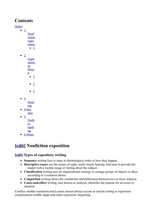 Contents
[hide]
    • 1
          Nonf
          iction
          expo
          sition
            • 1

    • 2
          Expo
          sition
          in
          fictio
          n
            • 2

           • 2

           • 2

    • 3
         Inclu
         ing
    • 4 See
         also
    • 5
         Furth
         er
         readi
         ng
    • 6 Notes


[edit] Nonfiction exposition
[edit] Types of expository writing
    • Sequence writing lists or steps in chronological order or how they happen.
    • Descriptive essays use the senses of sight, smell, touch, hearing, and taste to provide the
         reader with a mental image or feeling about the subject.
    • Classification writing uses an organizational strategy to arrange groups of objects or ideas
         according to a common theme.
    • Comparison writing shows the similarities and differences between two or more subjects.
    • Cause-and-effect writing, also known as analysis, identifies the reasons for an event or
      situation.
Conflict: middle resolution:end Lecture dosent always occure at end the setting is exposition
complications:middle shape and order exposition: beginning
 