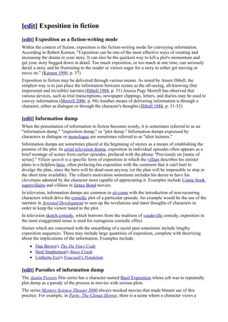 [edit] Exposition in fiction
[edit] Exposition as a fiction-writing mode
Within the context of fiction, exposition is the fiction-writing mode for conveying information.
According to Robert Kernen, "Exposition can be one of the most effective ways of creating and
increasing the drama in your story. It can also be the quickest way to kill a plot's momentum and
get your story bogged down in detail. Too much exposition, or too much at one time, can seriously
derail a story and be frustrating to the reader or viewer eager for a story to either get moving or
move on." (Kernen 1999, p. 57)
Exposition in fiction may be delivered through various means. As noted by Ansen Dibell, the
simplest way is to just place the information between scenes as the all-seeing, all-knowing (but
impersonal and invisible) narrator.(Dibell 1988, p. 51) Jessica Page Morrell has observed that
various devices, such as trial transcriptions, newspaper clippings, letters, and diaries may be used to
convey information.(Morrell 2006, p. 94) Another means of delivering information is through a
character, either as dialogue or through the character's thoughts.(Dibell 1988, p. 51-52)

[edit] Information dump
When the presentation of information in fiction becomes wordy, it is sometimes referred to as an
"information dump," "exposition dump," or "plot dump." Information dumps expressed by
characters in dialogue or monologue are sometimes referred to as "idiot lectures."
Information dumps are sometimes placed at the beginning of stories as a means of establishing the
premise of the plot. In serial television drama, exposition in individual episodes often appears as a
brief montage of scenes from earlier episodes, prefaced with the phrase "Previously on [name of
series]." Villain speech is a specific form of exposition in which the villain describes his sinister
plans to a helpless hero, often prefacing his exposition with the comment that it can't hurt to
divulge the plan, since the hero will be dead soon anyway (or the plan will be impossible to stop in
the short time available). The villain's motivation sometimes includes his desire to have his
cleverness admired by the character most capable of appreciating it. Examples include Comic book
supervillains and villains in James Bond movies.
In television, information dumps are common in sit-coms with the introduction of non-recurring
characters which drive the comedic plot of a particular episode. An example would be the use of the
narrator in Arrested Development to sum up the revelations and inner thoughts of characters in
order to keep the viewer tuned to the plot.
In television sketch comedy, which borrows from the tradition of vaudeville comedy, exposition in
the most exaggerated sense is used for outrageous comedic effect.
Stories which are concerned with the unearthing of a secret past sometimes include lengthy
exposition sequences. These may include large quantities of exposition, complete with theorizing
about the implications of the information. Examples include:
    • Dan Brown's The Da Vinci Code
    • Neal Stephenson's Snow Crash
    • Umberto Eco's Foucault's Pendulum

[edit] Parodies of information dump
The Austin Powers film series has a character named Basil Exposition whose job was to repeatedly
plot dump as a parody of the process in movies with serious plots.
The series Mystery Science Theater 3000 always mocked movies that made blatant use of this
practice. For example, in Parts: The Clonus Horror, there is a scene where a character views a
 