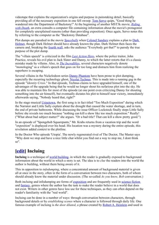 videotape that explains the organization's origins and purpose in painstaking detail, basically
providing all of the necessary exposition in one fell swoop. Tom Servo quips, "Good thing he
wandered into the Department of Backstory!" At the beginning of another MST3k movie, Riding
with Death, an extra consults a computer file containing information about the movie's protagonist
for completely unexplained reasons (other than providing exposition). Once again, Servo notes this
by referring to the computer as the "Backstory Database".
Plot dumps are parodied in the movie Spaceballs when Colonel Sandurz explains a plan to Dark
Helmet, though Dark Helmet should have already known the plan. Dark Helmet then faces the
camera and, breaking the fourth wall, asks the audience "Everybody got that?" to parody the true
purpose of the plot dump.
The "villain speech" is criticized in the film Last Action Hero, where the police traitor, John
Practice, reveals his evil plan to Jack Slater and Danny, to which the latter retorts that it's a classic
mistake made by villains. Also, in The Incredibles, several characters negatively denote
"monologing" as a villain's speech that goes on for too long and distracts him from realizing the
superhero is escaping.
Several villains in the Nickelodeon series Danny Phantom have been prone to plot dumping,
especially the recurring technology ghost, Nicolai Technus. This is made into a running gag in the
episode "Identity Crisis." In that episode, Technus claims to have upgraded himself, one of the
advantages of the upgrade being that he would no longer shout his nefarious plot into the sky. He
was able to maintain this for most of the episode (at one point even criticizing Danny for shouting
something into the air himself), but eventually dictates his plot to himself near victory, immediately
afterwards saying, "Nobody heard that, right?"
In the stage musical Urinetown, the first song is in fact titled "Too Much Exposition" during which
the Narrator and Little Sally explain about the drought that caused the water shortage, and in turn,
the end of private bathrooms. While discussing the issue Officer Lockstock finally stops Little Sally
before she reveals too much because "nothing can kill a show like too much exposition." Really!
("What about bad subject matter?" she argues. "Or a bad title? That can kill a show pretty good.")
In an episode of "Spongebob Squarepants," Mr. Krabs returns from a vacation trip and the word
"exposition" is displayed over his head. His location was a mystery during the entire episode, this
revelation added context to the plotline.
In the Doctor Who episode 'Utopia'. The newly regenerated rival of The Doctor, The Master says
"Why dont we stop and have a nice little chat whilst you find out a way to stop me, I dont think
so".


[edit] Incluing
Incluing is a technique of world building, in which the reader is gradually exposed to background
information about the world in which a story is set. The idea is to clue the readers into the world the
author is building, without them being aware of it.
This in opposition to infodumping, where a concentrated amount of background material is given
all at once in the story, often in the form of a conversation between two characters, both of whom
should already know the material under discussion. (The so-called As you know, Bob conversation.)
Both incluing and infodumping are forms of exposition and are frequently used in science fiction
and fantasy, genres where the author has the task to make the reader believe in a world that does
not exist. Writers in other genres have less use for these techniques, as they can often depend on the
reader's familiarity with the "real world".
Incluing can be done in a number of ways: through conversation between characters, through
background details or by establishing scenes where a character is followed through daily life. One
famous example of incluing is the door dilated, a phrase created by Robert A. Heinlein and used in
 