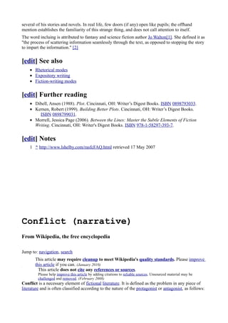 several of his stories and novels. In real life, few doors (if any) open like pupils; the offhand
mention establishes the familiarity of this strange thing, and does not call attention to itself.
The word incluing is attributed to fantasy and science fiction author Jo Walton[1]. She defined it as
"the process of scattering information seamlessly through the text, as opposed to stopping the story
to impart the information." [2]


[edit] See also
    • Rhetorical modes
    • Expository writing
    • Fiction-writing modes


[edit] Further reading
    • Dibell, Ansen (1988). Plot. Cincinnati, OH: Writer’s Digest Books. ISBN 0898793033.
    • Kernen, Robert (1999). Building Better Plots. Cincinnati, OH: Writer’s Digest Books.
        ISBN 0898799031.
    • Morrell, Jessica Page (2006). Between the Lines: Master the Subtle Elements of Fiction
      Writing. Cincinnati, OH: Writer's Digest Books. ISBN 978-1-58297-393-7.


[edit] Notes
    1 ^ http://www.lshelby.com/rasfcFAQ.html retrieved 17 May 2007




Conflict (narrative)
From Wikipedia, the free encyclopedia

Jump to: navigation, search
       This article may require cleanup to meet Wikipedia's quality standards. Please improve
       this article if you can. (January 2010)
         This article does not cite any references or sources.
         Please help improve this article by adding citations to reliable sources. Unsourced material may be
         challenged and removed. (February 2008)
Conflict is a necessary element of fictional literature. It is defined as the problem in any piece of
literature and is often classified according to the nature of the protagonist or antagonist, as follows:
 