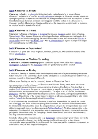 [edit] Character vs. Society
Character vs. Society is a theme in fiction in which a main character's, or group of main
characters', main source of conflict is social traditions or concepts. In this sense, the two parties are:
a) the protagonist(s) or b) the society of which the protagonist(s) are included. Society itself is often
looked at as single character, just as an opposing party would be looked at in a Character vs.
Character conflict. Character vs. Society conflict gives the playwright an opportunity to comment
on positive/negative aspects of a whole?

[edit] Character vs. Nature
Character vs. Nature is the theme in literature that places a character against forces of nature.
Many disaster films focus on this theme, which is predominant within many survival stories. It is
also strong in stories about struggling for survival in remote locales, such as the novel Hatchet or
Jack London's short story "To Build a Fire". Also A Separate Peace is a good example with Leper
not wanting to jump out of the tree.

[edit] Character vs. Supernatural
Character vs. a spirit. This could be ghosts, monsters, demons,etc. One common example is the
movie Ghostbusters.

[edit] Character vs. Machine/Technology
Character vs. Machine/Technology places a character against robot forces with "artificial
intelligence". I, Robot and the Terminator series are good examples of this conflict.

[edit] Character vs. Destiny
Character vs. Destiny is a theme where one attempts to break free of a predetermined path chosen
before him prior to his knowledge. If can also be referred to as an issue between fate and freewill. A
common example is Shakespeare's Macbeth.
(Character vs. Destiny can also be commonly known as Character vs. Fate.)
there are many types of conflict in liturature.==History== As
                                                        with other literary terms, these have come
about gradually as descriptions of common narrative structures. Conflict was first described in
ancient Greek literature as the agon, or central contest in tragedy. According to Aristotle, in order to
hold the interest, the hero must have a single conflict. The agon, or act of conflict, involves the
protagonist (the "first fighter") and the antagonist (a more recent term), corresponding to the hero
and villain. The outcome of the contest cannot be known in advance, and, according to later critics
such as Plutarch, the hero's struggle should be ennobling.
Even in contemporary, non-dramatic literature, critics have observed that the agon is the central
unit of the plot. The easier it is for the protagonist to triumph, the less value there is in the drama.
In internal and external conflict alike, the antagonist must act upon the protagonist and must seem
at first to overmatch him or her. For example, in William Faulkner's The Bear, nature might be the
antagonist. Even though it is an abstraction, natural creatures and the scenery oppose and resist the
protagonist. In the same story, the young boy's doubts about himself provide an internal conflict,
and they seem to overwhelm him.
Similarly, when godlike characters enter (e.g. Superman), correspondingly great villains have to be
created, or natural weaknesses have to be invented, to allow the narrative to have drama.
Alternatively, scenarios could be devised in which the character's godlike powers are constrained by
some sort of code, or their respective antagonist.
 