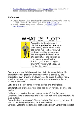 • The Thirty-Six Dramatic Situations, which is Georges Polti's categorization of every
     dramatic situation that might occur in a story or performance.



References
   • Obstfeld, Raymond (2002). Fiction First Aid: Instant Remedies for Novels, Stories and
       Scripts. Cincinnati, OH: Writer's Digest Books. ISBN 158297117x.
   • Polking, K (1990). Writing A to Z. Cincinnati, OH: Writer's Digest Books.
     ISBN 0898794358.




                  WHAT IS PLOT?
                                According to the dictionary,
                                plot is the plan of action for a
                                play, novel, poem, short story,
                                etc. When we read a story, we
                                continue reading because we
                                are waiting for the resolution
                                of a conflict, or the solution to
                                a mystery, a moral to the
                                story, or just a plain "happy
                                ending"! This is what keeps us
                                reading the story!


One way you can build a good story is by having a believable
character with a problem or situation that is solved by the
character's own bravery or cleverness. To make the story really
good, sometimes the character tries several ways to solve his
problem, and fails.
Let's take a look at some favorite stories and their plots.
Cinderella is a favorite story that has many versions all over the
world.
Is there a character that we can care about? Yes! We have
Cinderella who is orphaned and lives with her cruel step-mother and
step-sisters.
Does she have a problem? She sure does! She needs to get out of
her current living situation, but how can she?
Different versions tell different stories about how CInderella escapes
 