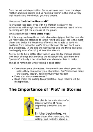 from her wicked step-mother. Some versions even have the step-
mother and step-sisters end up "getting theirs" in the end. A very
well loved story world wide, yet very simple.

How about Jack in the Beanstalk?
Poor father-less Jack, lives with his mother in poverty. His
adventures with magic beans and his own cleverness result in him
becoming rich (at the expense of the giant).
What about those Three Little Pigs?
In this story, we have three main characters (pigs), but the one who
we really become attached to is the "third little pig". He is the most
clever and builds his house out of bricks. He is able to save his
brothers from being the wolf's dinner through his own hard work
and cleverness. In the end the wolf leaves and the three little pigs
live happily ever after! (I just love that story!)
As you get to be a better story writer, you can try making stories
with trick endings that surprise the reader;or you can make the
"problem" actually a decision that your character has to make.
Things to remember when writing a good story:

   • Care about your characters. No one will care about your plot
       unless they care about your characters. Don't have too many
       characters, though. You'll confuse your reader!
   • Does your story make sense?
   • Don't make the ending too predictable. Your readers will be
     disappointed.


The Importance of 'Plot' in Stories

                        The plot is the main story of a
                        piece of writing. It has a
                        beginning, a middle, and an
                        end.

                        In the beginning, we
                        learn about the characters, the
                        setting, and typically, about a
 