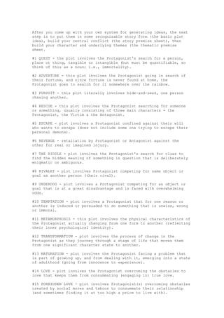 After you come up with your own system for generating ideas, the next
step is to put them in some recognizable story form (the basic plot
idea), build your central conflict (the story premise sheet), then
build your character and underlying themes (the thematic premise
sheet.

#1 QUEST - the plot involves the Protagonist's search for a person,
place or thing, tangible or intangible (but must be quantifiable, so
think of this as a noun; i.e., immortality).

#2 ADVENTURE - this plot involves the Protagonist going in search of
their fortune, and since fortune is never found at home, the
Protagonist goes to search for it somewhere over the rainbow.

#3 PURSUIT - this plot literally involves hide-and-seek, one person
chasing another.

#4 RESCUE - this plot involves the Protagonist searching for someone
or something, usually consisting of three main characters - the
Protagonist, the Victim & the Antagonist.

#5 ESCAPE - plot involves a Protagonist confined against their will
who wants to escape (does not include some one trying to escape their
personal demons).

#6 REVENGE - retaliation by Protagonist or Antagonist against the
other for real or imagined injury.

#7 THE RIDDLE - plot involves the Protagonist's search for clues to
find the hidden meaning of something in question that is deliberately
enigmatic or ambiguous.

#8 RIVALRY - plot involves Protagonist competing for same object or
goal as another person (their rival).

#9 UNDERDOG - plot involves a Protagonist competing for an object or
goal that is at a great disadvantage and is faced with overwhelming
odds.

#10 TEMPTATION - plot involves a Protagonist that for one reason or
another is induced or persuaded to do something that is unwise, wrong
or immoral.

#11 METAMORPHOSIS - this plot involves the physical characteristics of
the Protagonist actually changing from one form to another (reflecting
their inner psychological identity).

#12 TRANSFORMATION - plot involves the process of change in the
Protagonist as they journey through a stage of life that moves them
from one significant character state to another.

#13 MATURATION - plot involves the Protagonist facing a problem that
is part of growing up, and from dealing with it, emerging into a state
of adulthood (going from innocence to experience).

#14 LOVE - plot involves the Protagonist overcoming the obstacles to
love that keeps them from consummating (engaging in) true love.

#15 FORBIDDEN LOVE - plot involves Protagonist(s) overcoming obstacles
created by social mores and taboos to consummate their relationship
(and sometimes finding it at too high a price to live with).
 