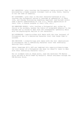 #16 SACRIFICE - plot involves the Protagonist taking action(s) that is
motivated by a higher purpose (concept) such as love, honor, charity
or for the sake of humanity.

#17 DISCOVERY - plot that is the most character-centered of all,
involves the Protagonist having to overcome an upheavel(s) in their
life, and thereby discovering something important (and buried) within
them a better understanding of life (i.e., better appreciation of
their life, a clearer purpose in their life, etc.)

#18 WRETCHED EXCESS - plot involves a Protagonist who, either by
choice or by accident, pushes the limits of acceptable behavior to the
extreme and is forced to deal with the consequences (generally deals
with the psychological decline of the character).

#19 ASCENSION - rags-to-riches plot deals with the rise (success) of
Protagonist due to a dominating character trait that helps them to
succeed.

#20 DECISION - riches-to-rags plot deals with the fall (destruction)
of Protagonist due to dominating character trait that eventually
destroys their success.

(Note: Sometimes #19 & #20 are combined into rags-to-riches-to-rags
(or vice versa) of a Protagonist who does (or doesn't) learn to deal
with their dominating character trait.)

For an in-depth look at these plots, read the excellent "20 Master
Plots and How To Build Them" by Ronald B. Tobias available through the
TSA Writers Store.
 