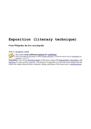 Exposition (literary technique)
From Wikipedia, the free encyclopedia

Jump to: navigation, search
         This article needs additional citations for verification.
         Please help improve this article by adding reliable references. Unsourced material may be challenged and
         removed. (October 2009)
Exposition is one of four rhetorical modes of discourse, along with argumentation, description, and
narration.It is also used for speeches. The purpose of exposition is to provide some background and
inform the readers about the plot, character, setting, and theme of the essay/story or motion picture.
 