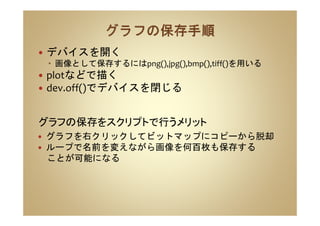 デバイスを開く
画像として保存するにはpng(),jpg(),bmp(),tiff()を用いる
plotなどで描く
dev.off()でデバイスを閉じる
グラフを右クリックしてビットマップにコピーから脱却
ループで名前を変えながら画像を何百枚も保存する
ことが可能になる
グラフの保存をスクリプトで行うメリット
 