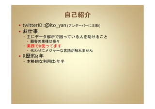 twitterID :@ito_yan (アンダーバーに注意!)
お仕事
主にデータ解析で困っている人を助けること
顧客の業種は様々
業務でR使ってます
代わりにメジャーな言語が触れません
R歴約4年
本格的な利用は1年半
 