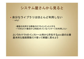 余分なライブラリはほとんど利用しない
why?
・顧客の利用する環境がオフラインだったりする
→できるだけ最初から用意されているパッケージを利用したい
というわけでRのインストール時から存在するplot達の出番
基本的な描画関数だけ使って綺麗に見せよう
 
