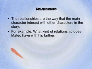 Relationships The relationships are the way that the main character interact with other characters in the story.  For example, What kind of relationship does Mateo have with his farther. 