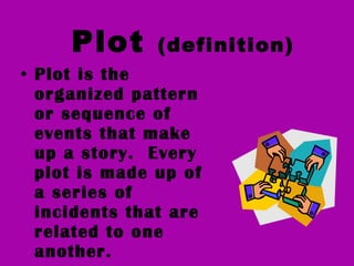 Plot  (definition) Plot is the organized pattern or sequence of events that make up a story.  Every plot is made up of a series of incidents that are related to one another. 
