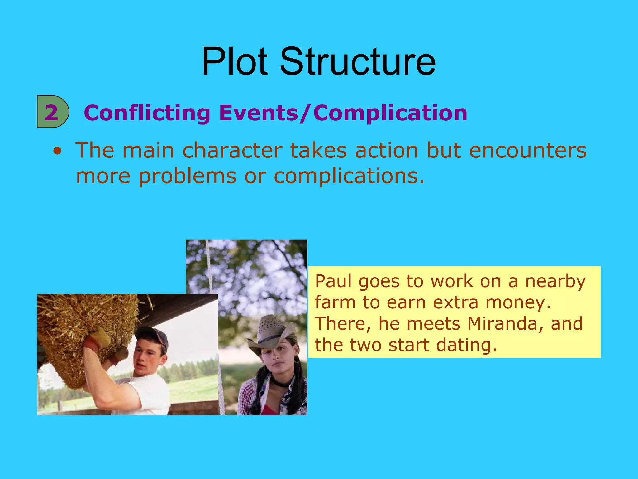 Plot Structure
2   Conflicting Events/Complication
• The main character takes action but encounters
  more problems or complications.



                       Paul goes to work on a nearby
                       farm to earn extra money.
                       There, he meets Miranda, and
                       the two start dating.
 