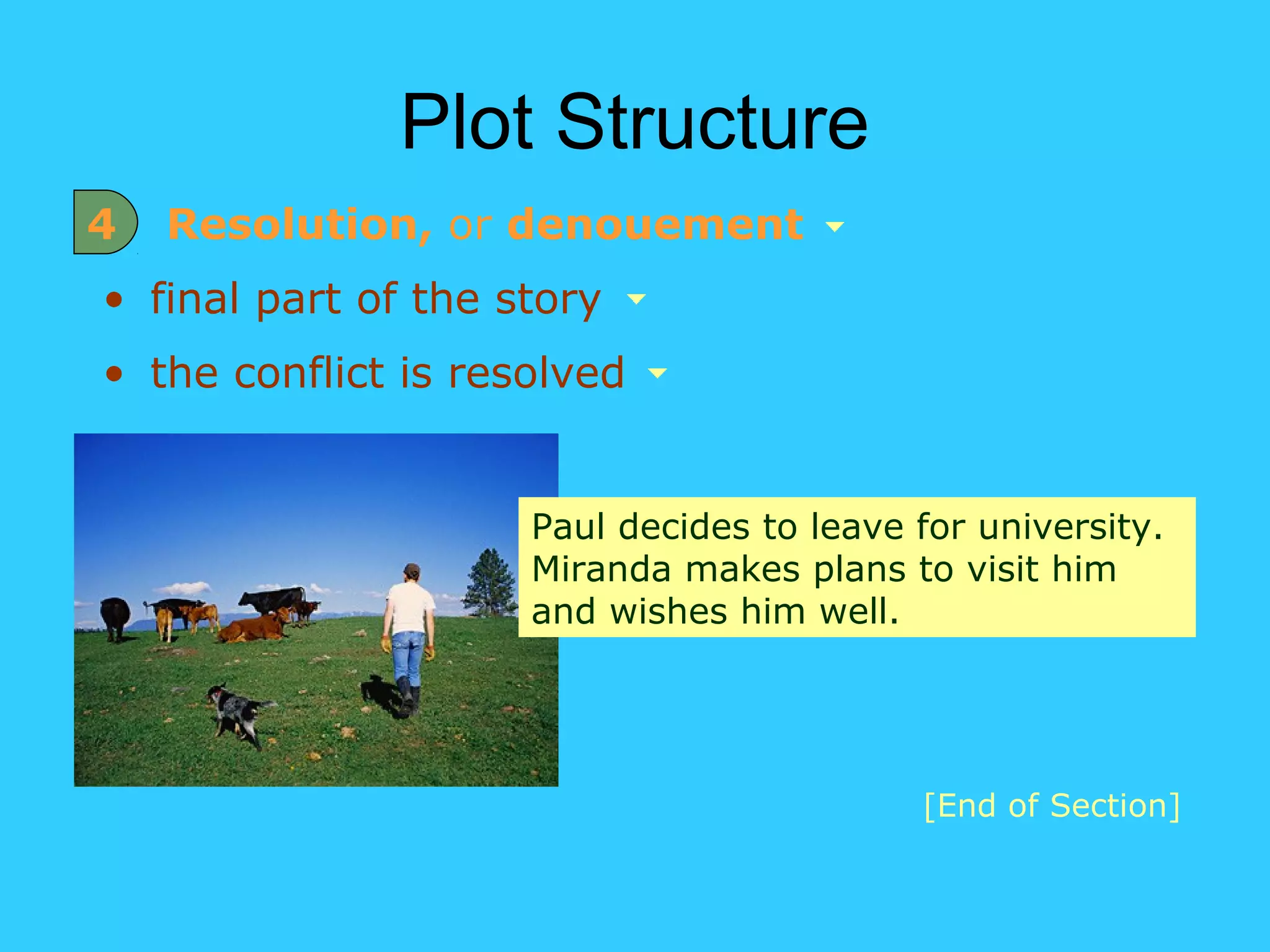 Plot Structure
4   Resolution, or denouement
• final part of the story
• the conflict is resolved


                     Paul decides to leave for university.
                     Miranda makes plans to visit him
                     and wishes him well.




                                           [End of Section]
 