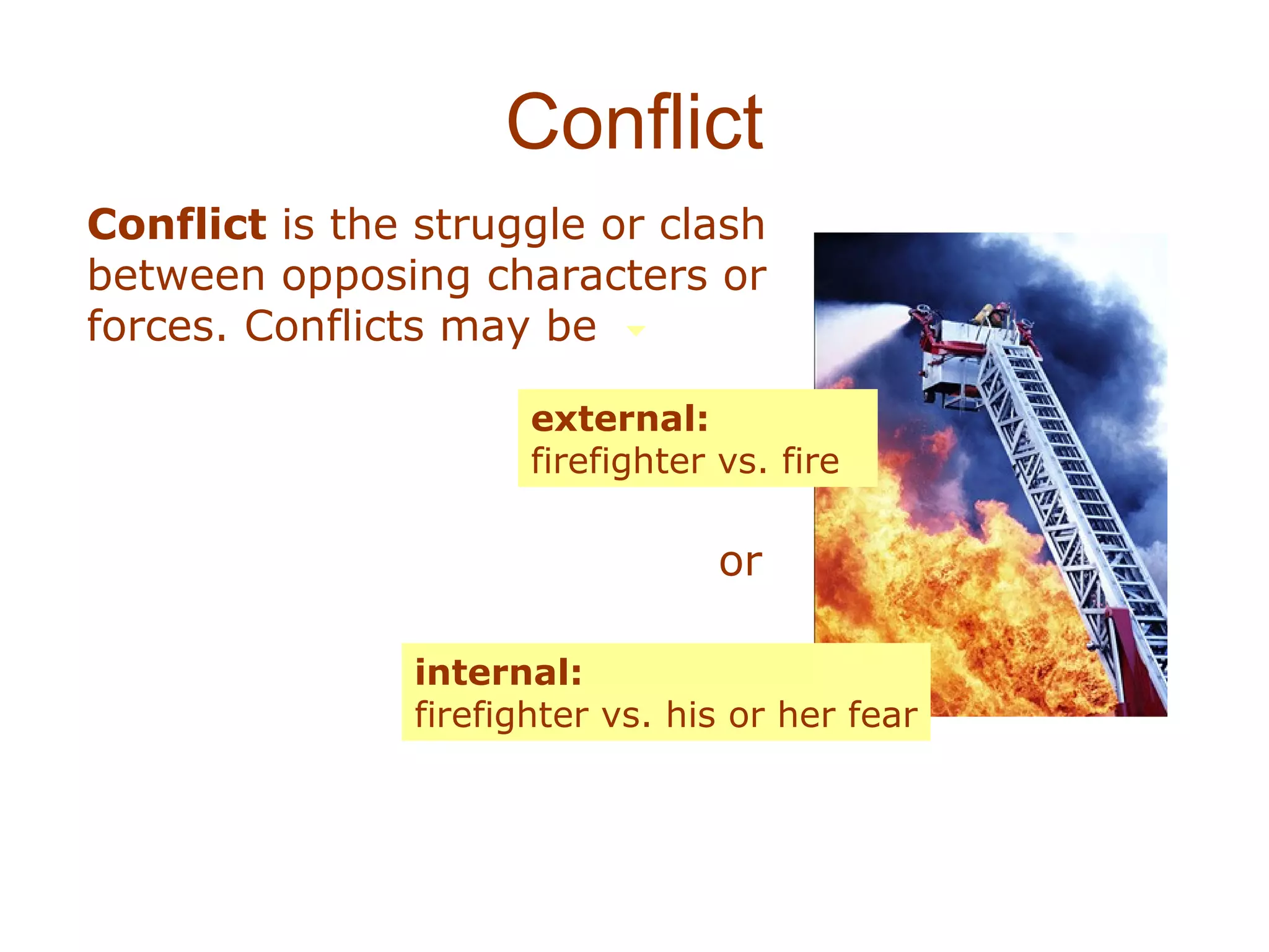 Conflict
Conflict is the struggle or clash
between opposing characters or
forces. Conflicts may be

                      external:
                      firefighter vs. fire

                                  or

               internal:
               firefighter vs. his or her fear
 