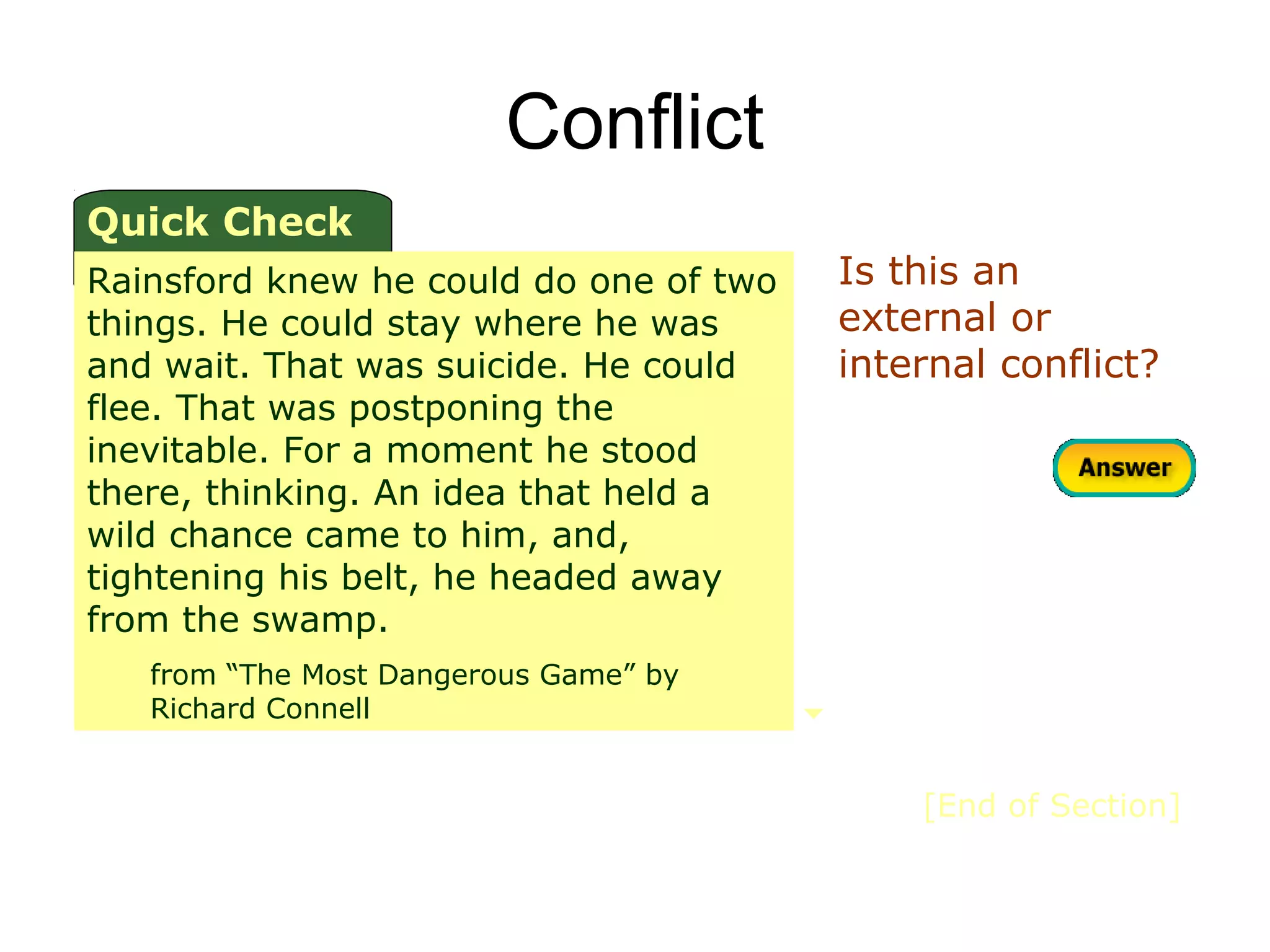 Conflict
Quick Check
Rainsford knew he could do one of two   Is this an
things. He could stay where he was      external or
and wait. That was suicide. He could    internal conflict?
flee. That was postponing the
inevitable. For a moment he stood
there, thinking. An idea that held a
wild chance came to him, and,
tightening his belt, he headed away
from the swamp.
   from “The Most Dangerous Game” by
   Richard Connell


                                            [End of Section]
 