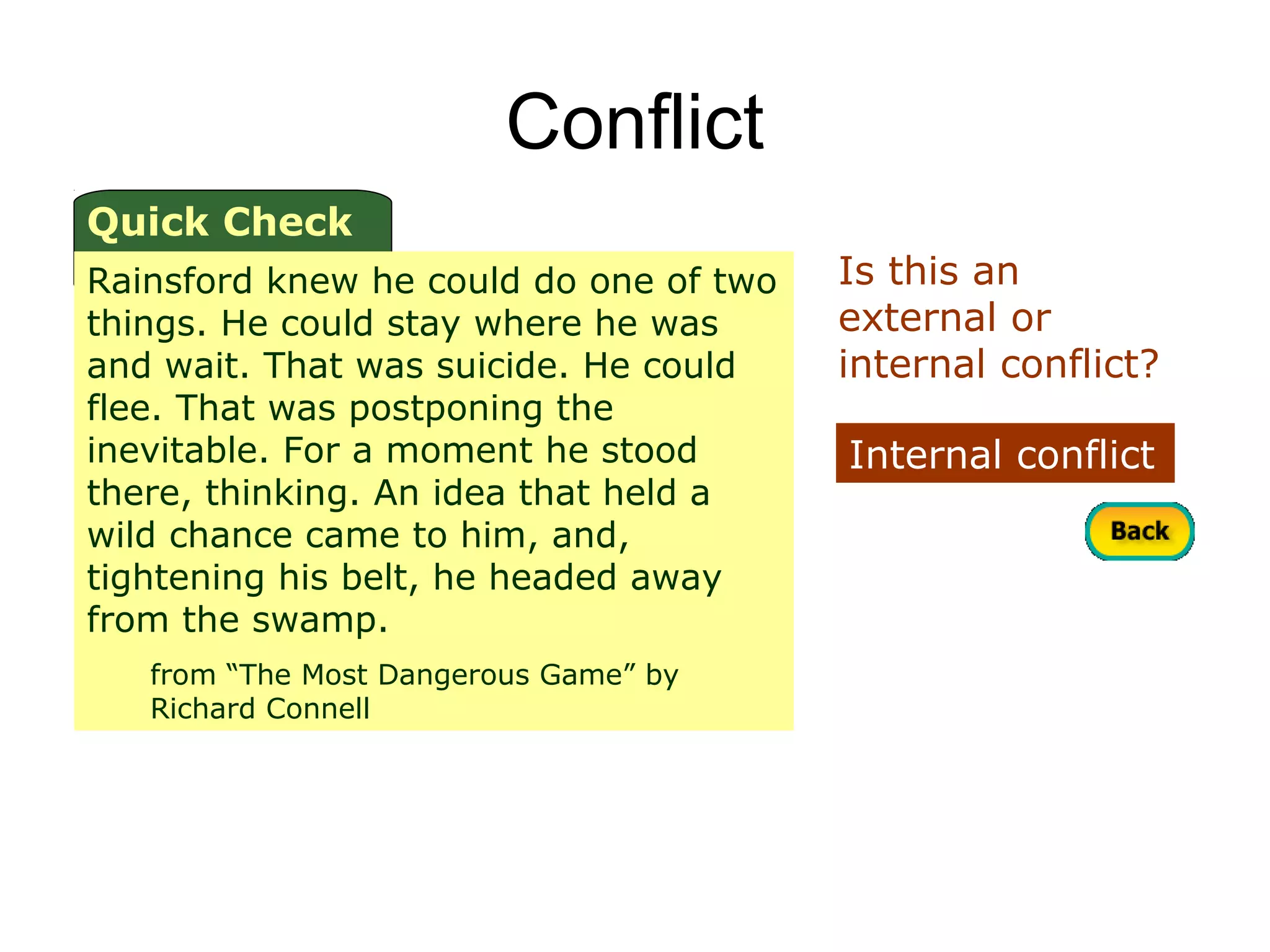 Conflict
Quick Check
Rainsford knew he could do one of two   Is this an
things. He could stay where he was      external or
and wait. That was suicide. He could    internal conflict?
flee. That was postponing the
inevitable. For a moment he stood       Internal conflict
there, thinking. An idea that held a
wild chance came to him, and,
tightening his belt, he headed away
from the swamp.
   from “The Most Dangerous Game” by
   Richard Connell
 