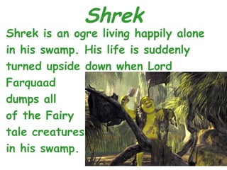 Shrek
Shrek is an ogre living happily alone
in his swamp. His life is suddenly
turned upside down when Lord
Farquaad
dumps all
of the Fairy
tale creatures
in his swamp.
 