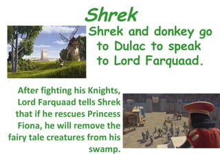 Shrek
                     Shrek and donkey go
                      to Dulac to speak
                      to Lord Farquaad.

   After fighting his Knights,
   Lord Farquaad tells Shrek
  that if he rescues Princess
   Fiona, he will remove the
fairy tale creatures from his
                      swamp.
 