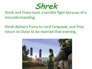 Shrek
Shrek and Fiona have a terrible fight because of a
misunderstanding.

Shrek delivers Fiona to Lord Farquaad, and they
return to Duloc to be married that evening.
 