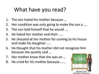 What have you read?
1. The son hated his mother because …
2. Her condition was only going to make the son a ….
3. The son told himself that he would ….
4. He hated her mother and their …..
5. He shouted at her mother for coming to his house
and make his daughter …..
6. He thought that his mother did not recognize him
because she quietly said …
7. Her mother knew that she was an …
8. He cried for his mother because ……
 