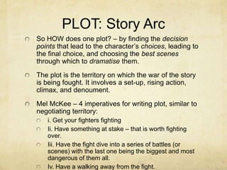 PLOT: Story Arc
So HOW does one plot? – by finding the decision
points that lead to the character’s choices, leading to
the final choice, and choosing the best scenes
through which to dramatise them.
The plot is the territory on which the war of the story
is being fought. It involves a set-up, rising action,
climax, and denoument.
Mel McKee – 4 imperatives for writing plot, similar to
negotiating territory:
i. Get your fighters fighting
Ii. Have something at stake – that is worth fighting
over.
Iii. Have the fight dive into a series of battles (or
scenes) with the last one being the biggest and most
dangerous of them all.
Iv. Have a walking away from the fight.
 