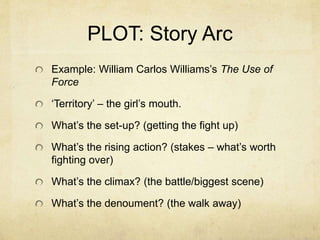 PLOT: Story Arc
Example: William Carlos Williams’s The Use of
Force
‘Territory’ – the girl’s mouth.
What’s the set-up? (getting the fight up)
What’s the rising action? (stakes – what’s worth
fighting over)
What’s the climax? (the battle/biggest scene)
What’s the denoument? (the walk away)
 