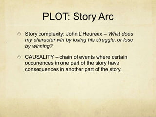 PLOT: Story Arc
Story complexity: John L’Heureux – What does
my character win by losing his struggle, or lose
by winning?
CAUSALITY – chain of events where certain
occurrences in one part of the story have
consequences in another part of the story.
 