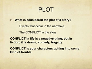 PLOT
What is considered the plot of a story?
Events that occur in the narrative.
The CONFLICT in the story.
CONFLICT in life is a negative thing, but in
fiction, it is drama, comedy, tragedy.
CONFLICT is your characters getting into some
kind of trouble.
 