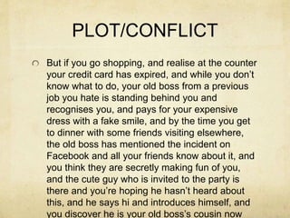 PLOT/CONFLICT
But if you go shopping, and realise at the counter
your credit card has expired, and while you don’t
know what to do, your old boss from a previous
job you hate is standing behind you and
recognises you, and pays for your expensive
dress with a fake smile, and by the time you get
to dinner with some friends visiting elsewhere,
the old boss has mentioned the incident on
Facebook and all your friends know about it, and
you think they are secretly making fun of you,
and the cute guy who is invited to the party is
there and you’re hoping he hasn’t heard about
this, and he says hi and introduces himself, and
you discover he is your old boss’s cousin now
 