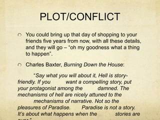 PLOT/CONFLICT
You could bring up that day of shopping to your
friends five years from now, with all these details,
and they will go – “oh my goodness what a thing
to happen”.
Charles Baxter, Burning Down the House:
“Say what you will about it, Hell is story-
friendly. If you want a compelling story, put
your protagonist among the damned. The
mechanisms of hell are nicely attuned to the
mechanisms of narrative. Not so the
pleasures of Paradise. Paradise is not a story.
It’s about what happens when the stories are
 
