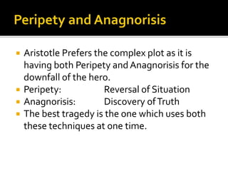  Aristotle Prefers the complex plot as it is
having both Peripety and Anagnorisis for the
downfall of the hero.
 Peripety: Reversal of Situation
 Anagnorisis: Discovery ofTruth
 The best tragedy is the one which uses both
these techniques at one time.
 