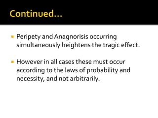 Peripety andAnagnorisis occurring
simultaneously heightens the tragic effect.
 However in all cases these must occur
according to the laws of probability and
necessity, and not arbitrarily.
 