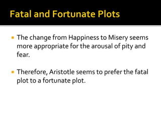  The change from Happiness to Misery seems
more appropriate for the arousal of pity and
fear.
 Therefore, Aristotle seems to prefer the fatal
plot to a fortunate plot.
 