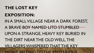 THE LOST KEY
EXPOSITION:
IN A SMALLVILLAGE NEAR A DARK FOREST,
A BRAVE BOY NAMED LITO STUMBLED
UPON A STRANGE, HEAVY KEY BURIED IN
THE DIRT NEAR THE OLD WELL.THE
VILLAGERS WHISPERED THAT THE KEY
 