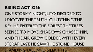 RISING ACTION:
ONE STORMY NIGHT, LITO DECIDED TO
UNCOVER THE TRUTH. CLUTCHING THE
KEY, HE ENTERED THE FOREST.THE TREES
SEEMED TO MOVE, SHADOWS CHASED HIM,
AND THE AIR GREW COLDER WITH EVERY
STEP.AT LAST, HE SAW THE STONE HOUSE
STANDING TALL AND SILENT, ITS
 